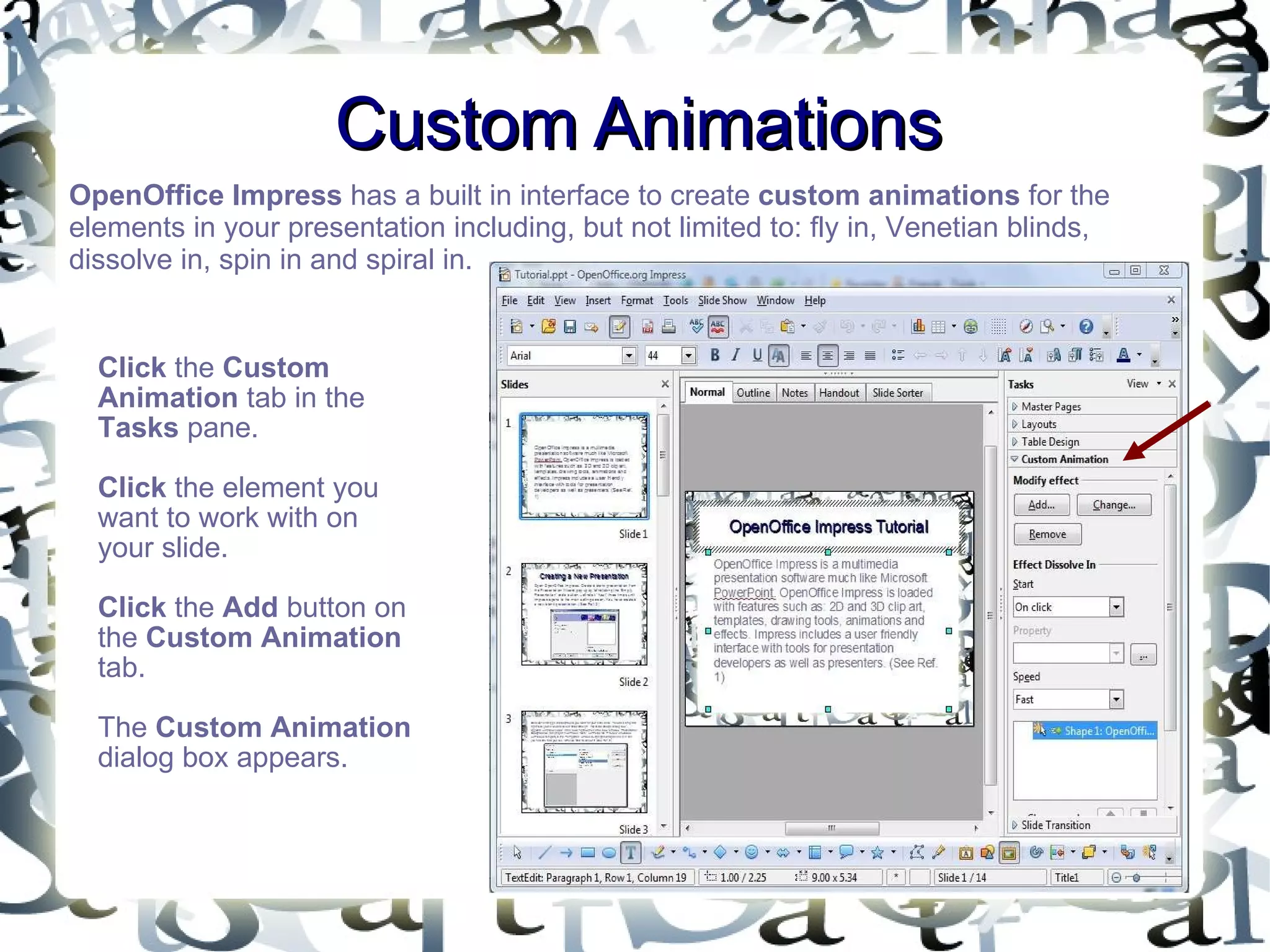 Custom Animations OpenOffice Impress  has a built in interface to create  custom animations  for the elements in your presentation including, but not limited to: fly in, Venetian blinds, dissolve in, spin in and spiral in.  Click  the  Custom Animation  tab in the  Tasks  pane.  Click  the element you want to work with on your slide.  Click  the  Add  button on the  Custom Animation  tab.  The  Custom Animation  dialog box appears.  