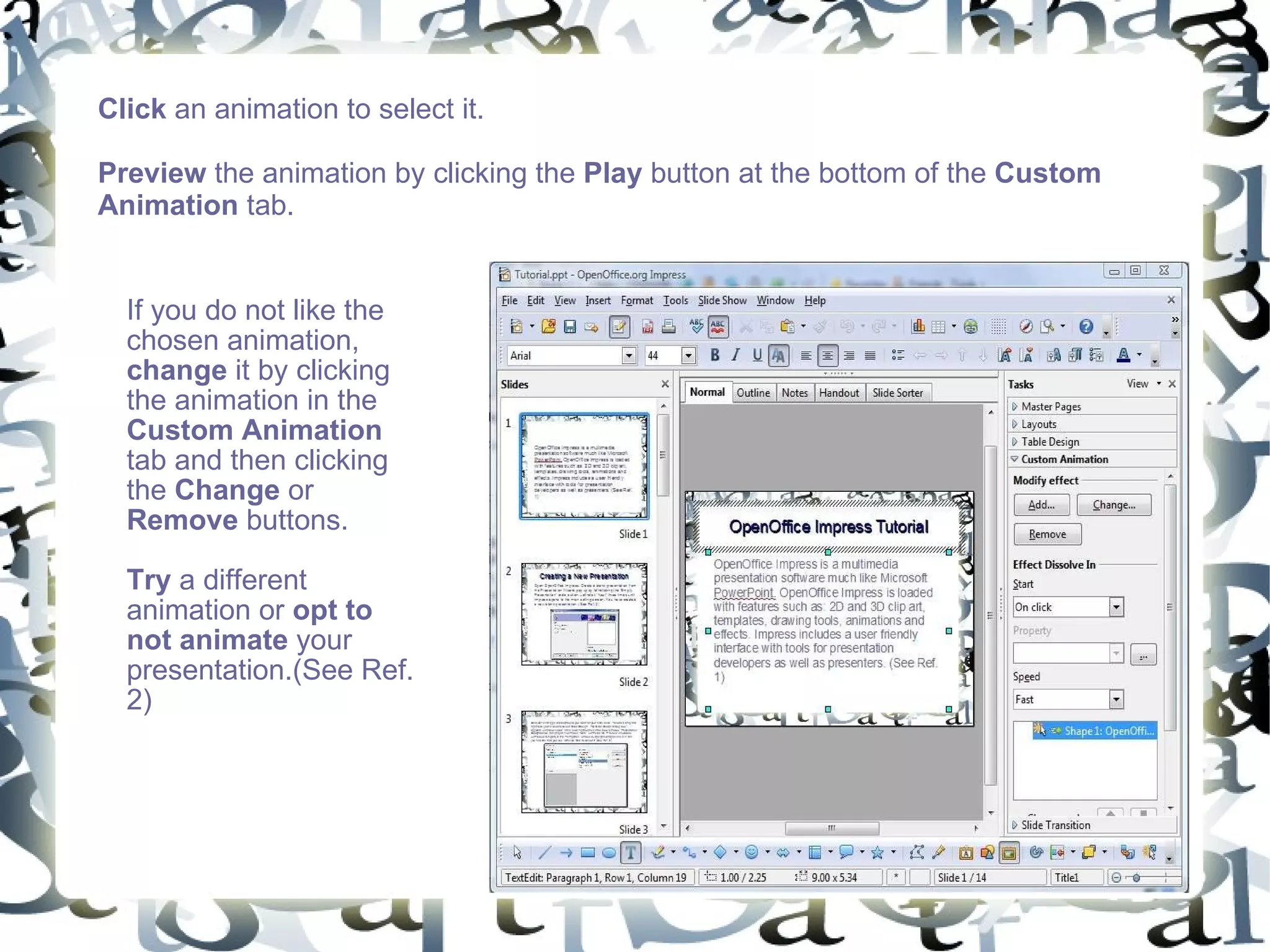 Click  an animation to select it.  Preview  the animation by clicking the  Play  button at the bottom of the  Custom Animation  tab. If you do not like the chosen animation,  change  it by clicking the animation in the  Custom Animation  tab and then clicking the  Change  or  Remove  buttons.  Try  a different animation or  opt to not animate  your presentation.(See Ref. 2) 