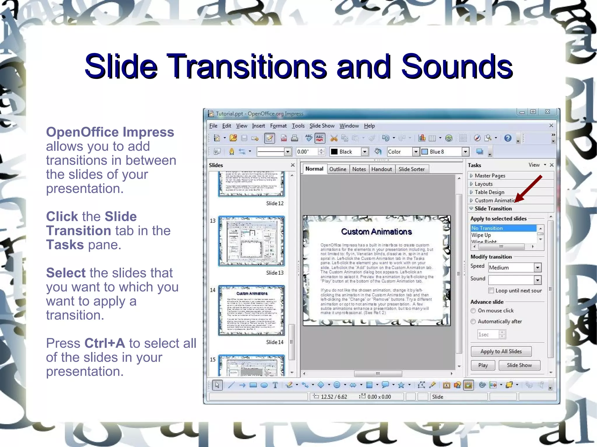 Slide Transitions and Sounds OpenOffice Impress  allows you to add transitions in between the slides of your presentation.  Click  the  Slide Transition  tab in the  Tasks  pane.  Select  the slides that you want to which you want to apply a transition.  Press  Ctrl+A  to select all of the slides in your presentation.  