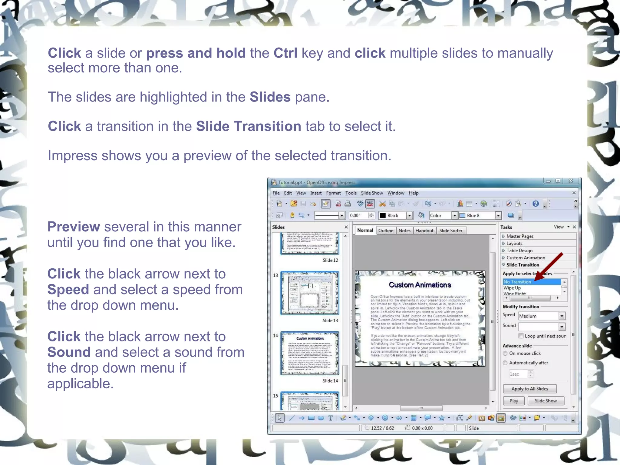 Click  a slide or  press and hold  the  Ctrl  key and  click  multiple slides to manually select more than one.  The slides are highlighted in the  Slides  pane. Click  a transition in the  Slide Transition  tab to select it.  Impress shows you a preview of the selected transition.  Preview  several in this manner until you find one that you like.  Click  the black arrow next to  Speed  and select a speed from the drop down menu. Click  the black arrow next to  Sound  and select a sound from the drop down menu if applicable.  