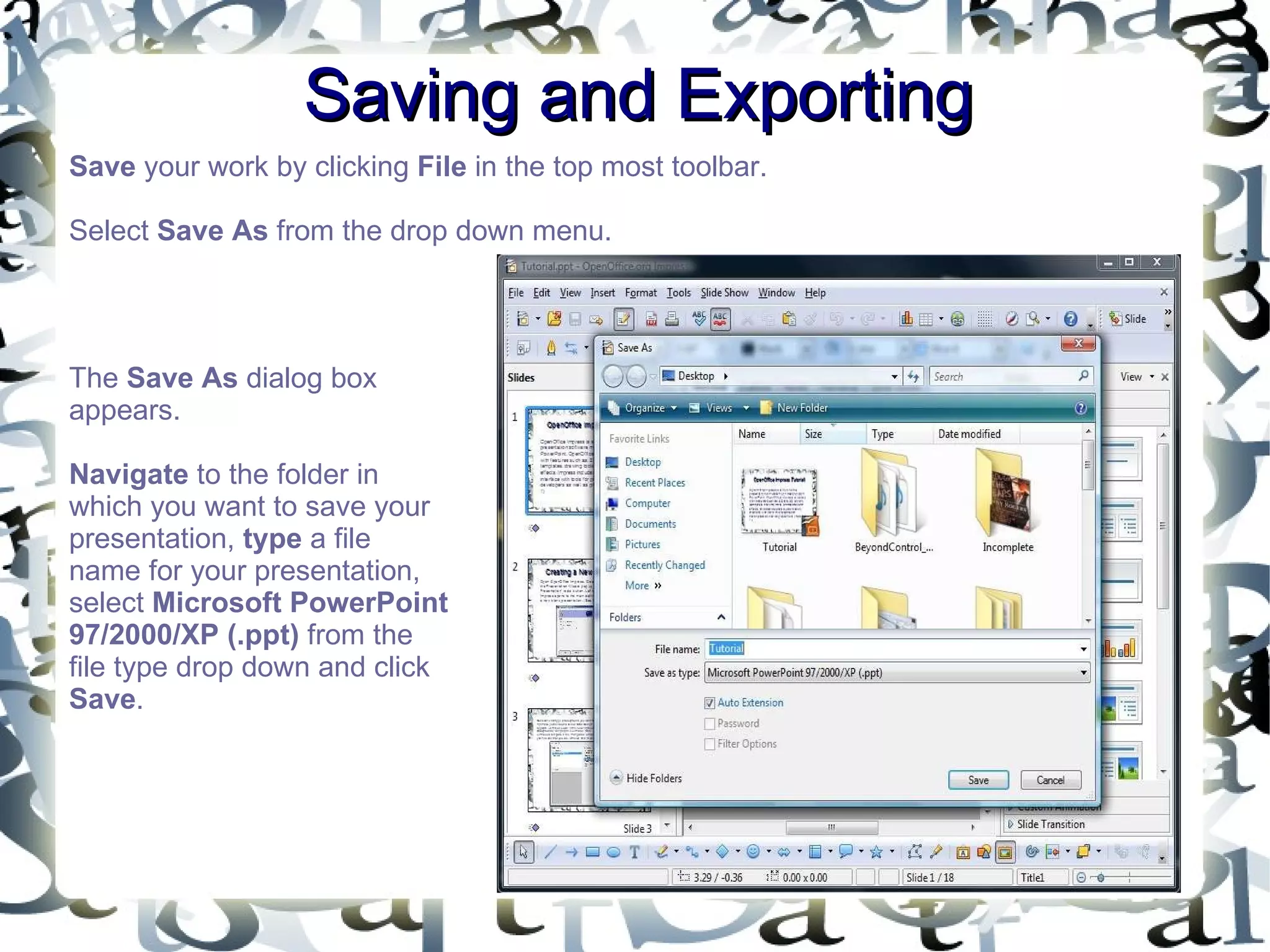 Saving and Exporting Save  your work by clicking  File  in the top most toolbar.  Select  Save As  from the drop down menu.  The  Save As  dialog box appears.  Navigate  to the folder in which you want to save your presentation,  type  a file name for your presentation, select  Microsoft PowerPoint 97/2000/XP (.ppt)  from the file type drop down and click  Save .  