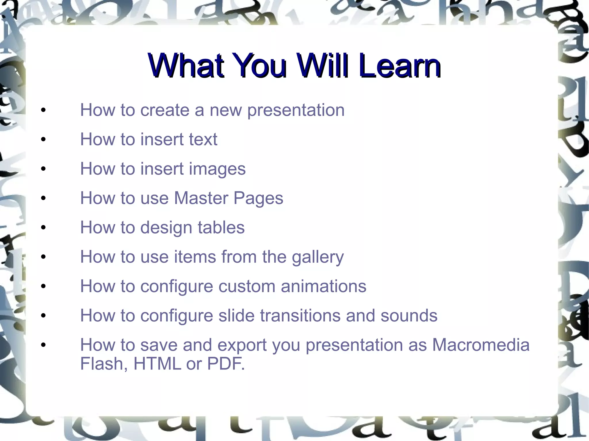 What You Will Learn How to create a new presentation How to insert text How to insert images How to use Master Pages How to design tables How to use items from the gallery How to configure custom animations How to configure slide transitions and sounds How to save and export you presentation as Macromedia Flash, HTML or PDF. 
