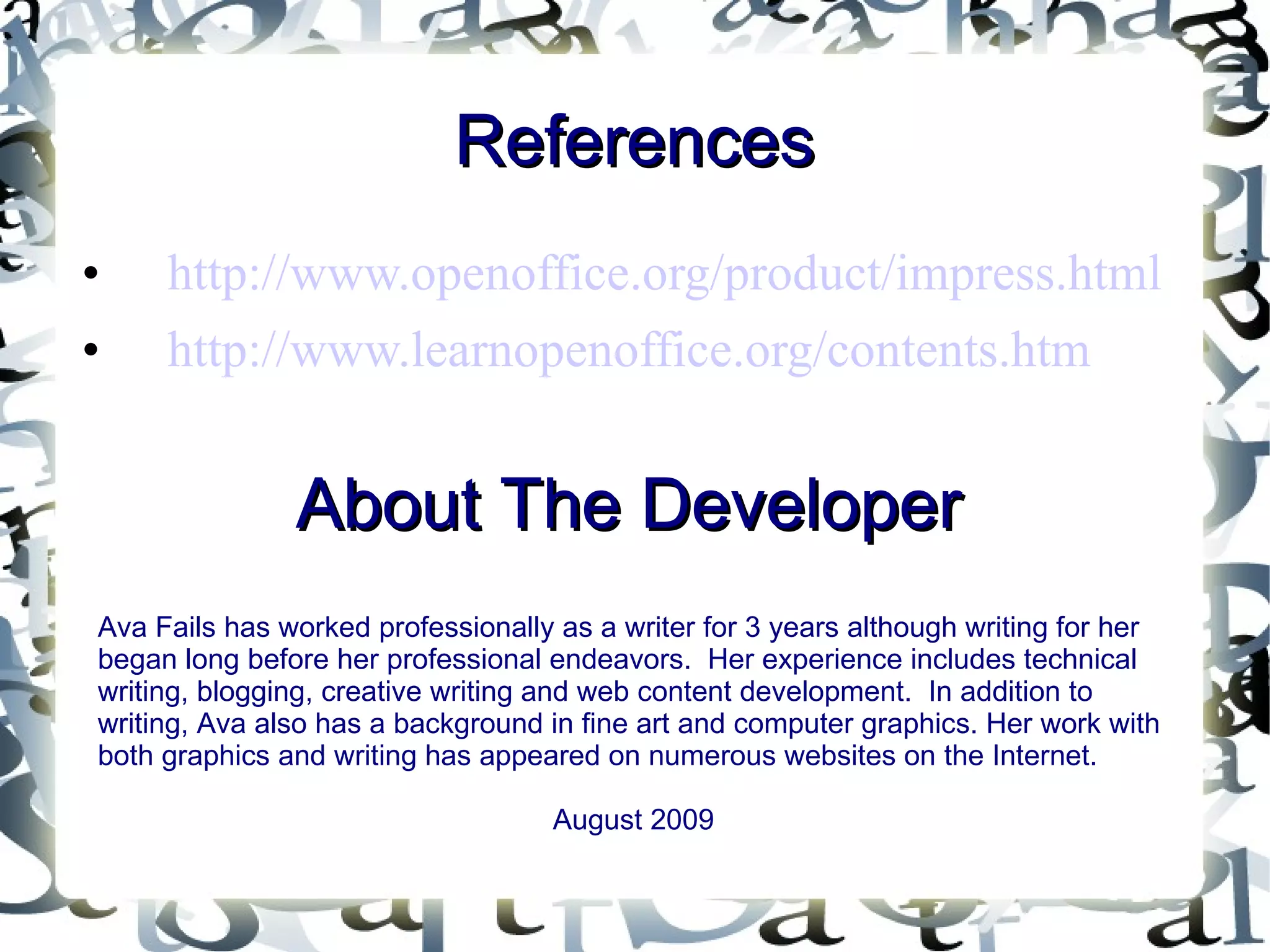 References http://www.openoffice.org/product/impress.html http://www.learnopenoffice.org/contents.htm About The Developer Ava Fails has worked professionally as a writer for 3 years although writing for her began long before her professional endeavors.  Her experience includes technical writing, blogging, creative writing and web content development.  In addition to writing, Ava also has a background in fine art and computer graphics. Her work with both graphics and writing has appeared on numerous websites on the Internet. August 2009 