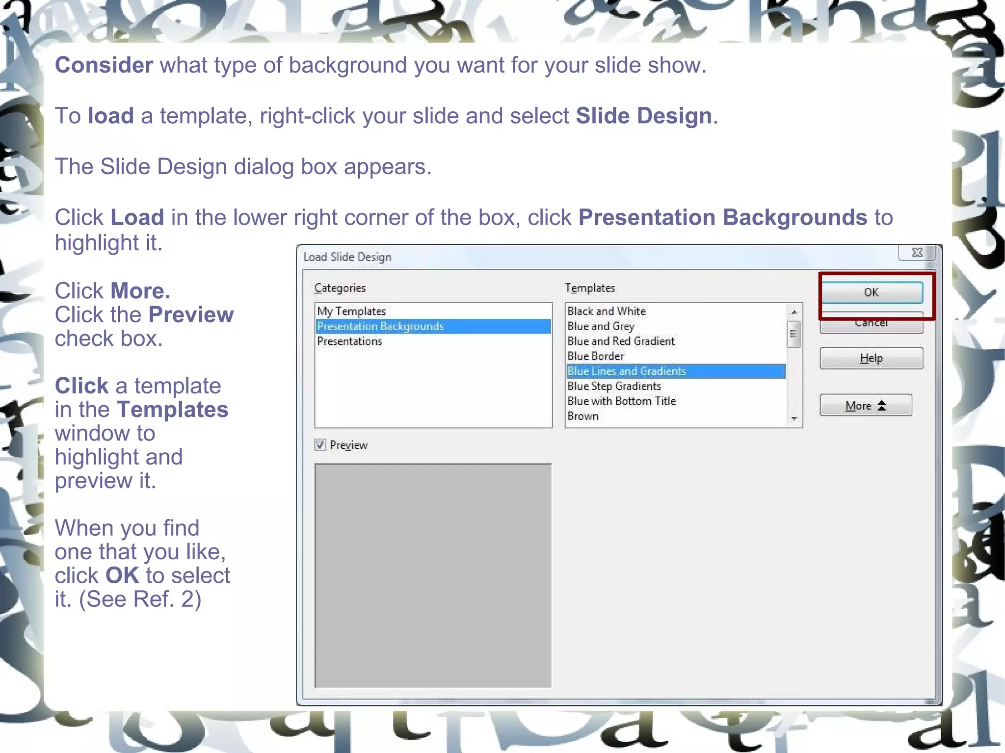 Consider  what type of background you want for your slide show.  To  load  a template, right-click your slide and select  Slide Design .  The Slide Design dialog box appears.  Click  Load  in the lower right corner of the box, click  Presentation Backgrounds  to highlight it.  Click  More.   Click the  Preview  check box.  Click  a template in the  Templates  window to highlight and preview it. When you find one that you like, click  OK  to select it. (See Ref. 2) 