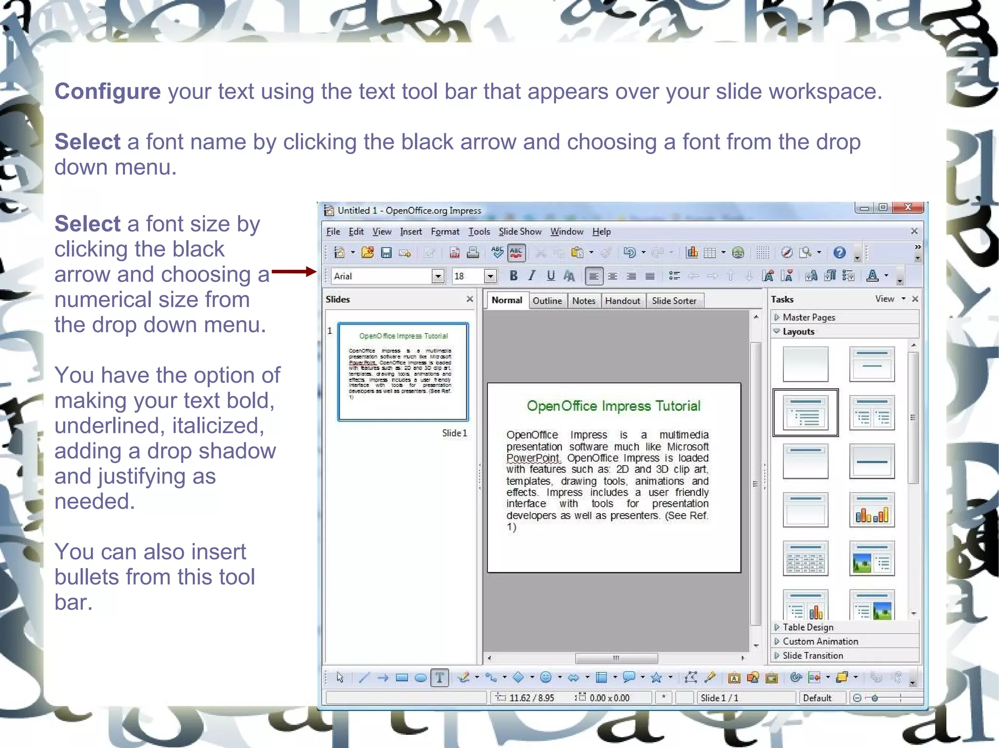 Configure  your text using the text tool bar that appears over your slide workspace. Select  a font name by clicking the black arrow and choosing a font from the drop down menu.  Select  a font size by clicking the black arrow and choosing a numerical size from the drop down menu.  You have the option of making your text bold, underlined, italicized, adding a drop shadow and justifying as needed.  You can also insert bullets from this tool bar.  