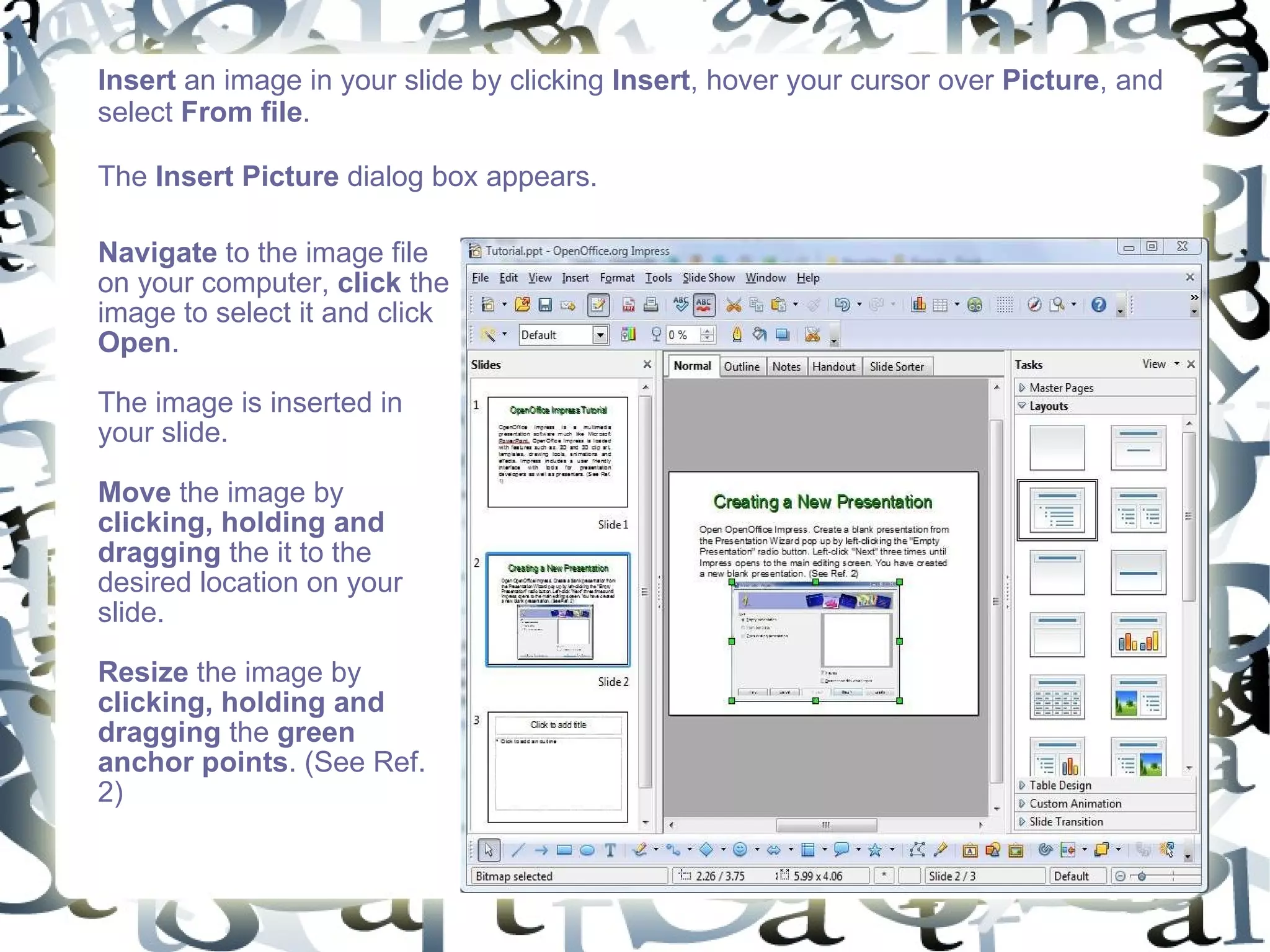 Insert  an image in your slide by clicking  Insert , hover your cursor over  Picture , and select  From file .  The  Insert Picture  dialog box appears.  Navigate  to the image file on your computer,  click  the image to select it and click  Open .  The image is inserted in your slide.  Move  the image by  clicking, holding and dragging  the it to the desired location on your slide.  Resize  the image by  clicking, holding and dragging  the  green anchor points . (See Ref. 2) 