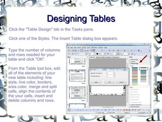 Designing Tables Click the "Table Design" tab in the Tasks pane.  Click one of the Styles. The Insert Table dialog box appears.  Type the number of columns and rows needed for your table and click "OK". From the Table tool box, edit all of the elements of your new table including: line style, line color, borders, area color, merge and split cells, align the contents of the your cells, insert and delete columns and rows. 