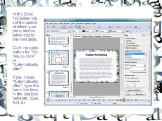 In the Slide Transition tab, set the speed at which your presentation advances to the next slide. Click the radio button for "On mouse click" or "Automatically after".  If you chose "Automatically after", type the transition time in the text box beneath. (See Ref. 2) 