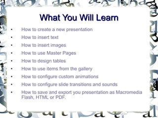 What You Will Learn How to create a new presentation How to insert text How to insert images How to use Master Pages How to design tables How to use items from the gallery How to configure custom animations How to configure slide transitions and sounds How to save and export you presentation as Macromedia Flash, HTML or PDF. 