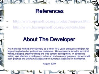 References http://www.openoffice.org/product/impress.html http://www.learnopenoffice.org/contents.htm About The Developer Ava Fails has worked professionally as a writer for 3 years although writing for her began long before her professional endeavors.  Her experience includes technical writing, blogging, creative writing and web content development.  In addition to writing, Ava also has a background in fine art and computer graphics. Her work with both graphics and writing has appeared on numerous websites on the Internet. August 2009 