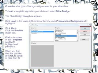 Consider  what type of background you want for your slide show.  To  load  a template, right-click your slide and select  Slide Design .  The Slide Design dialog box appears.  Click  Load  in the lower right corner of the box, click  Presentation Backgrounds  to highlight it.  Click  More.   Click the  Preview  check box.  Click  a template in the  Templates  window to highlight and preview it. When you find one that you like, click  OK  to select it. (See Ref. 2) 