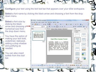 Configure  your text using the text tool bar that appears over your slide workspace. Select  a font name by clicking the black arrow and choosing a font from the drop down menu.  Select  a font size by clicking the black arrow and choosing a numerical size from the drop down menu.  You have the option of making your text bold, underlined, italicized, adding a drop shadow and justifying as needed.  You can also insert bullets from this tool bar.  