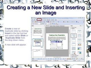 Creating a New Slide and Inserting an Image Create  a new or duplicate slide by clicking  Insert  in the top tool bar and select either  Slide  or  Duplicate Slide  from the drop down menu.  A new slide will appear. 