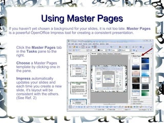 Using Master Pages If you haven't yet chosen a background for your slides, it is not too late.  Master Pages  is a powerful OpenOffice Impress tool for creating a consistent presentation. Click the  Master Pages  tab in the  Tasks  pane to the right.  Choose  a Master Pages template by clicking one in the pane.  Impress  automatically updates your slides and each time you create a new slide, it's layout will be consistent with the others. (See Ref. 2) 