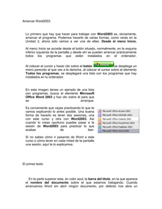 Arrancar Word2003 Lo primero que hay que hacer para trabajar con Word2003 es, obviamente, arrancar el programa. Podemos hacerlo de varias formas, como verás en la Unidad 2, ahora sólo vamos a ver una de ellas: Desde el menú Inicio. Al menú Inicio se accede desde el botón situado, normalmente, en la esquina inferior izquierda de la pantalla y desde ahí se pueden arrancar prácticamente todos los programas que están instalados en el ordenador. Al colocar el cursor y hacer clic sobre el botón se despliega un menú parecido al que ves a la derecha, al colocar el cursor sobre el elemento Todos los programas; se desplegará una lista con los programas que hay instalados en tu ordenador. En esta imagen tienes un ejemplo de una lista con programas, busca el elemento Microsoft Office Word 2003 y haz clic sobre él para que se arranque.Es conveniente que vayas practicando lo que te vamos explicando lo antes posible. Una buena forma de hacerlo es tener dos sesiones, una con este curso y otra con Word2003. Así cuando lo creas oportuno puedes pasar a la sesión de Word2003 para practicar lo que acabas de leer.Si no sabes cómo ir pasando de Word a este curso o cómo tener en cada mitad de la pantalla una sesión, aquí te lo explicamos.  El primer texto En la parte superior esta, en color azul, la barra del título, en la que aparece el nombre del documento sobre el que estamos trabajando. Cuando arrancamos Word sin abrir ningún documento, por defecto nos abre un documento en blanco y le asigna el nombre inicial Documento1. Cuando guardemos el documento le cambiaremos el nombre.  Si aparece el dibujo de un clip con ojos (este es el ayudante del Office) que te ofrece ayuda, haz clic donde dice 
Cerrar
, para que desaparezca, ya que, de momento, no lo vamos a necesitar.Ahora vamos a explicar cómo escribir tu primer documento, y aprenderás cómo corregir los pequeños errores y cómo desplazarte por el documento.Más abajo tienes el ejercicio 
Crear un documento
 donde está todo explicado paso a paso.Al escribir un texto hay que teclearlo sin pulsar la tecla INTRO; cuando llegues al final de la línea, observarás cómo salta automáticamente de línea. (La tecla INTRO también se llama ENTER o retorno de carro; en el teclado de la imagen se llama 
ent
)right0Observarás que hay una pequeña barra vertical parpadeante que va avanzando según vas escribiendo, se llama punto de inserción, y nos sirve para saber dónde se va a escribir la siguiente letra que tecleemos. No confundas el punto de inserción con el puntero del ratón que tiene esta forma cuando está dentro del área de texto y esta otra cuando está encima de los menús, e incluso puede tomar otras formas que iremos viendo más adelante. También puedes ver una raya horizontal como ésta que indica dónde acaba el documento.Cuando mueves el ratón, lo que estás moviendo es el puntero; cuando pulsas las teclas de dirección, mueves el punto de inserción. Cuando cometás un error, y te das cuenta inmediatamente, pulsa la tecla Retroceso que retrocede una posición borrando la última letra tecleada. (La tecla Retroceso aparece como 
bksp
 en la imagen, aunque suele ser una flecha grande hacia la izquierda)Cuando te das cuenta del error después de haber escrito unas cuantas letras más, debes pulsar la tecla con la flecha pequeña hacia la izquierda, que no borra las letras, sólo mueve el cursor hasta llegar a la siguiente letra donde se encuentra el error; entonces pulsa Retroceso para borrar el error. Por último, si te das cuenta del error cuando tienes el punto de inserción lejos de donde está el error, mueve el ratón hasta colocar el puntero detrás del error y pulsa el botón izquierdo del ratón; verás cómo el punto de inserción se desplaza justo a esa posición y entonces ya puedes pulsar Retroceso. La tecla suprimir (del o Supr) también borra una letra, pero la que queda a la derecha del punto de inserción. Mi primer documento Principio del formularioFinal del formulario Guardar un documento Lo que se escribe se va almacenado en la memoria de tu ordenador; si apagases el ordenador, se perdería y no lo podrías recuperar. Con el comando Guardar quedará grabado en el disco duro del ordenador ( o en un disquete) de forma permanente. Pulsa en el icono Guardar y aparecerá una ventana como ésta.   Para guardar un documento debes indicar el nombre con el que lo quieres guardar, el tipo de documento que estás guardando y la carpeta que contendrá tu documento. El nombre lo indicamos en el campo Nombre de archivo, donde ahora pone 
El día amaneció triste
, teclea 
Primero
, que es el nombre que le vamos a dar a nuestro primer documento.El tipo del documento se lo decimos en el campo Guardar como tipo; para los documentos Word será Documento de Word, que ya viene escrito.Los documentos dentro del disco duro están organizados en carpetas. La carpeta se indica en el campo Guardar en; la carpeta en la que se guardan los documentos de Word, por defecto, es Mis documentos, que será la que debe aparecer en la ventana de tu ordenador. Si no fuese así, haz clic en el icono 
Mis documentos
 que hay en la parte izquierda de la ventana.Haz clic en el botón Guardar y observa cómo cambia la barra de título; ahora podrá Primero, en lugar de Documento1. Nuestro documento ya está guardado con el nombre Primero en la capeta Mis documentos.En la Unidad 3 veremos con más profundidad todo lo que referente a guardar documentos.   Cerrar documento Después de guardar un documento, éste continúa en nuestra pantalla y podemos seguir trabajando con él. Una vez que hemos acabado de trabajar con un documento debemos cerrarlo;al cerrarlo no lo borramos del disco, simplemente dejamos de utilizarlo y liberamos la memoria que estaba utilizando. Para cerrar un documento hacer clic en el menú Archivo, y luego hacer clic en Cerrar. ( Si hemos hecho alguna modificación en el documento desde la última vez que lo guardamos, nos preguntará si queremos guardar los cambios; contestar que Sí ). Al cerrar el documento veremos cómo éste desaparece de la pantalla.Al cerrar Word también se cierran los documentos que tengamos abiertos.  Abrir un documento Para utilizar un documento que tenemos guardado, primero, hemos de abrirlo. Para ello hacer clic en el icono Abrir, aparecerá una ventana similar a la que vemos aquí. Para abrir un documento de los que se muestran en la ventana basta seleccionarlo haciendo clic sobre él (veremos como su nombre cambia de color) y luego pulsar en el botón Abrir. Otra forma más rápida de abrir el documento es haciendo doble clic sobre él. Inmediatamente el documento aparecerá en nuestra pantalla.En esta ventana se ven todos los documentos que están dentro de la carpeta que aparece en el campo Buscar en: Dentro de una carpeta hay documentos pero también puede haber otras carpetas, las carpetas se reconocen porque tienen delante un icono amarillo.   Cerrar Word2003 Una vez hemos acabado de trabajar con Word debemos cerrarlo haciendo clic en el icono cerrar de la esquina superior derecha de la pantalla o en el menú Archivo elegir Salir.Vamos a ver varias formas de iniciar Word2003 y cuales son los elementos básicos de Word2003, la pantalla, las barras, etc. Aprenderemos cómo se llaman, donde están y para qué sirven. También veremos cómo obtener ayuda. Cuando conozcamos todo esto estaremos en disposición de empezar a crear documentos en el siguiente tema.  Distintas formas de arrancar Word2003 Hay varias formas de arrancar Word.Desde el botón Inicio , situado, normalmente, en la esquina inferior izquierda de la pantalla.Desde el icono de Word que puede estar situado en el escritorio, en la barra de tareas, en la barra de Office o en el menú Inicio. Arranque automático al iniciar Windows.Desde un documento Word situado en el escritorio o en la lista del Explorador de Windows.Aquí puedes ver explicadas estas distintas formas de arrancar Word Para cerrar Word hacer clic en el botón cerrar o mediante la combinación de teclas ALT+F4.Puedes arrancar Word para ir probando todo lo que te explicamos.  Elementos de la pantalla inicial Al arrancar Word aparece una pantalla como esta, para que conozcas los nombres de los diferentes elementos los hemos señalado con una flecha roja.Así podrás saber, en el resto del curso, a qué nos referimos cuando hablemos de la 
Barra de estado
 o de la 
Barra estándar
. La pantalla que se muestra a continuación (y en general todas las de este curso) puede no coincidir exactamente con la que ves en tu ordenador, ya que cada usuario puede decidir qué elementos quiere que se vean en cada momento, como veremos más adelante. La barra de menús. Desde los menús de esta barra se pueden ejecutar todos los comandos de word2003. En word2003 la barra de menús tiene un comportamiento 
inteligente
, que consiste, básicamente, en mostrar sólo los comandos más importantes y los que el usuario va utilizando  La barra de herramientas estándar contiene iconos para ejecutar de forma inmediata algunos de los comandos más habituales, como Guardar, Copiar, Pegar, etc. En realidad, la barra que ves aquí esta formada por dos barras, la barra estándar y la barra de formato.  La barra de formato contiene las operaciones más comunes sobre formatos, como poner en negrita, cursiva, elegir tipo de fuente, etc. En word2003 estas dos barras solo ocupan una línea, no como en anteriores versiones de Word donde ocupaban dos líneas. No obstante, esto y muchas otras cosas más se pueden cambiar para dejarlas como más nos gusten. Personalizar. Podemos decidir qué iconos deben aparecer y cuales no en cada barra, es lo que se suele llamar 
personalizar
.  Panel de tareas. Este elemento no existía en la versión anterior de Word.right0El panel de tareas es sensible al contexto, esto quiere decir que mostrará información diferente según lo que estemos haciendo en el momento de abrirlo.Por ejemplo, en la imagen de la parte superior de esta página acabamos de abrir un docuemento nuevo y el panel de tareas que aparece es 
Nuevo documento
 que nos ofrece los comandos más útiles para esa situación: nos muestra los documentos recientemente abiertos; nos permite crear un nuevo documento a partir de una plantilla, etc. Si estamos insertando una imagen, el panel de tareas será diferente y nos mostrará las opciones más usuales en el trabajo con imágenes, como puedes ver en la figura de la derecha.En la primera línea del panel de tareas aparecece el título del panel, en este último ejemplo el título es 
Insertar imagen
. Desplazarse por un documento Una de las ventajas que han aportado los procesadores de texto es la facilidad para modificar y corregir. El primer paso en ese proceso es colocarnos en el lugar donde vamos a efectuar la modificación. Por otra parte, cuando estamos viendo un documento Word que no cabe en una pantalla, necesitaremos movernos por el documento para colocarnos en la parte que nos interese.Tanto en un caso como en otro será interesante conocer todas las formas que existen para desplazarse por el documento, y así poder elegir la más útil en cada momento.Recordar que el elemento que define la posición dentro de un documento Word es el punto de inserción, que es una línea vertical parpadeante y nos indica dónde se va a escribir la próxima letra que tecleemos.Desplazamientos cortos dentro de una misma pantalla:Con el ratón. Desplazar el cursor del ratón hasta el punto elegido y hacer clic, el punto de inserción se colocará en ese lugar.Con las teclas de dirección. Las teclas izquierda/derecha desplazan el punto de inserción una posición a la izquierda/derecha, y las teclas arriba/abajo desplazan el punto de inserción una línea arriba/abajo. La tecla Fin nos lleva al final de la línea y la tecla Inicio al principio de la línea.Combinación de teclas.Para desplazarsePresione las teclasUna palabra a la izquierdaCrtl + flecha izquierdaUna palabra a la derechaCrtl + flecha derechaUn párrafo arribaCrtl + flecha arribaUn párrafo abajoCrtl + flecha abajoDesplazamientos a lo largo de todo el documento:Teclas AvPág y RePág. Estas teclas avanzan y retroceden una pantalla completa. Observad que no es lo mismo una pantalla que una página. El tamaño de la pantalla lo limita el monitor mientras que la longitud de la página la definimos nosotros.Combinación de teclas.Para desplazarsePresione las teclasUna página adelanteCrtl + AvPág.Una página atrásCrtl + RePág.Al principio del documentoCrtl + InicioAl final del documentoCrtl + FinNota:En los teclados en ingles las teclas tienen otros nombres: Inicio=Home, Fin=End, AvPág=Pup, RePág=Pdn  Mediante las Barras de desplazamiento.Las barras de desplazamiento permiten movernos a lo largo y ancho del documento de forma gráfica. La longitud de barra de desplazamiento vertical representa la longitud del documento y el cuadrado pequeño que hay en su interior representa la posición actual del punto de inserción. Podemos desplazarnos de las siguientes formas:- Haciendo clic en cualquier posición por encima/debajo del cuadro nos desplazaremos una pantalla hacia arriba/debajo del documento.- Arrastrando el cuadro nos desplazaremos proporcionalmente a la posición en la que lo movamos, por ejemplo, en un documento de 20 páginas si arrastramos el cuadro hacia la mitad de la barra nos colocaremos en la página 10 aproximadamente.- Mediante las flechas. Si hacemos clic en la fecha o triángulo de la parte superior/inferior nos desplazaremos una línea hacia arriba/abajo. Si mantenemos pulsada la flecha nos desplazaremos línea a línea de forma rápida hasta que la soltemos.- Mediante objetos de búsqueda. Las dobles flechas de la parte inferior de la barra de desplazamiento nos permiten desplazarnos de acuerdo con el objeto que hayamos seleccionado, este objeto por defecto es la página, de forma que al hacer clic en la doble flecha superior/inferior nos desplazaremos una página arriba/abajo.Haciendo clic en el botón central del círculo podemos cambiar el objeto página por otros, como por ejemplo, notas al pie, comentarios, palabras, etc.  Mapa del documento. En el menú Ver tenemos la opción Mapa del documento que nos muestra una especie de índice en la parte izquierda de la página. Haciendo clic en las líneas de ese índice nos desplazaremos a la parte del documento que contiene dicha línea.  Las barras de desplazamiento horizontal permiten movernos de forma similar a como acabamos de ver con la barra vertical pero en sentido horizontal, es decir, permiten desplazar el documento hacia la derecha y hacia la izquierda. Se utilizan menos porque es menos frecuente que el documento sea más ancho de lo que cabe en una pantalla.  Seleccionar Para realizar muchas operaciones (copiar, cambiar el formato, etc.), previamente hay que decirle a Word sobre qué parte de texto tiene que actuar, en esto consiste seleccionar. El texto seleccionado se identifica claramente porque esta en vídeo inverso, es decir, el fondo negro y los caracteres en blanco. Se puede seleccionar con el ratón y con el teclado. Ratón. Para seleccionar mediante ratón hay dos métodos:Arrastrando. Colocar el cursor al principio de la selección, presionar el botón izquierdo y, sin soltar el botón, mover el cursor hasta el final de la selección. Observaremos cómo lo seleccionado aparece en vídeo inverso.Haciendo clic y doble clic. Colocar el cursor en una palabra y hacer doble clic, la palabra completa quedará seleccionada. Colocar el cursor justo al inicio de la línea, veremos que el cursor cambia de forma y se convierte en una flecha , hacer clic y la línea completa quedará seleccionada; si hacemos doble clic, el párrafo completo quedará seleccionado. - Para seleccionar un gráfico o una imagen basta con hacer clic encima, el gráfico quedará enmarcado por un recuadro negro.TecladoPara seleccionar Presione las teclasUn carácter a la derechaMayús. + flecha derechaUn carácter a la izquierdaMayús. + flecha izquierdaPalabra a la derechaCtrl + Mayús.+ flecha derechaPalabra a la izquierdaCtrl + Mayús.+ flecha izquierdaHasta el final de la línea.Mayús. + FinHasta el principio de la línea.Mayús. + InicioUna línea abajoMayús. + flecha abajoUna línea arribaMayús. + flecha arribaHasta el final del párrafoCtrl + Mayús. + flecha abajoHasta el principio del párrafoCtrl + Mayús. + flecha arribaUna pantalla abajoMayús. + AvPágUna pantalla arribaMayús. + RePágHasta el final del documentoCtrl + E  Eliminar Para borrar o eliminar lo seleccionado basta con presionar la tecla Supr, otra forma de borrar sin seleccionar previamente es utilizando las teclas, como se indica en la siguiente tabla:Para borrar Presione las teclasUn carácter a la izquierdaRetroceso (BackSpace)Una palabra a la izquierdaCtrl + Retroceso Un carácter a la derechaSuprUna palabra a la derechaCtrl + SuprTRUCO: Para borrar una palabra errónea basta con hacer doble clic sobre ella para seleccionarla y pulsar la primera letra de la palabra correcta, automáticamente se borrará la palabra seleccionada y podremos seguir escribiendo en su lugar la palabra correcta. Deshacer y rehacer Afortunadamente Word nos permite corregir los errores fácilmente. Si acabamos de borrar un párrafo completo y nos damos cuenta que no era ese el párrafo que queríamos borrar, no es necesario que nos llevemos las manos a la cabeza lamentando el error. Con un solo clic podemos deshacer la acción errónea y recuperar el párrafo. Veamos cómo deshacer acciones:La última acción realizada. Para deshacer la ultima acción realizada, pulsar el icono deshacer, de la barra de herramientas.También podemos deshacer desde el menú Edición, Deshacer escritura.Otra forma más de deshacer es pulsar CTRL + Z. Las ultimas acciones realizadas.Si hacemos clic en el triángulo que hay a la derecha del icono deshacer, aparecerá una lista con últimas acciones para deshacer, colocando el cursor en esa lista podremos deshacer varias acciones a la vez. Por ejemplo, al colocar el cursor en la tercera línea de la lista desharemos tres acciones.La lista nos indica de forma abreviada cuales son las diferentes acciones que podemos deshacer, por ejemplo, Escritura 
, colocando el 
 nos dice que podemos deshacer la escritura de la frase que empieza por 
,colocando el 
right0 Rehacer.right0Utilizando el icono Rehacer, de la misma forma, podemos rehacer las acciones que acabamos de deshacer. Por ejemplo, si ponemos en cursiva un párrafo y deshacemos la acción porque pensamos que no queda bien en cursiva pero al cabo de un momento pensamos que sí queda mejor en cursiva podemos rehacer la acción y volver a dejarlo en cursiva.  Copiar, cortar y pegar Cuando hablamos de copiar nos referimos a colocar una copia en otro lugar; mientras que cuando hablamos de cortar queremos decir quitar algo de un lugar para llevarlo a otro lugar.  Se pueden utilizar varios métodos.Mediante el ratón y los iconos del menú de herramientas: Seleccionar el elemento ( carácter, palabra, párrafo,..) a copiar o cortar, hacer clic en el icono copiar o cortar, , ,colocar el cursor en el punto de destino y hacer clic en el icono pegar. Mediante menú:    Seleccionar el elemento a copiar o cortar, ir al menú Edición, elegir la opción copiar o cortar. Colocar el cursor en el punto de destino, y elegir pegar del menú edición. Mediante ratón: Vamos a ver varios métodos:  1) Normal. Seleccionar con doble clic, presionar el botón derecho, elegir  copiar o cortar, en el menú contextual ir a la posición donde vamos a copiar o pegar, presionar botón derecho y elegir pegar.  2) Rápido.  Seleccionar con doble clic, presionar el botón derecho, cuando aparezca un pequeño cuadrado debajo del cursor, sin soltar, ir a la posición donde vamos a copiar, soltar el botón y aparecerá un menú: elegir la opción copiar  aquí. Sólo con el teclado:. Primero, seleccionar el texto: con MAY + flechas, seleccionamos letras, (con MAY + Ctrl + flechas, seleccionamos palabras).Segundo, copiar con Ctrl + C. Y por último, ir a la posición donde vamos a pegar, pulsar Ctrl + V.Es aconsejable practicar todos los métodos y elegir el que nos sea más cómodo. Tener en cuenta que el método Sólo con el teclado, no requiere coger el ratón y, aunque parece engorroso,  para las personas que teclean rápido, puede ser muy eficaz. Cuando copiamos o cortamos, Word2003 se lo guarda en el portapapeles, de esta forma disponemos de las últimas 24 
cosas
 que hemos copiado y en cualquier momento podemos volver a copiar una de ellas 