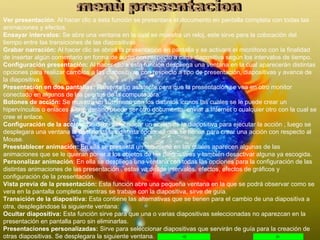 Ver presentación : Al hacer clic a ésta función se presentara el documento en pantalla completa con todas las animaciones y efectos. Ensayar intervalos:  Se abre una ventana en la cual se muestra un reloj, este sirve para la colocación del tiempo entre las transiciones de las diapositivas. Grabar narración:  Al hacer clic se abrirá la presentación en pantalla y se activará el micrófono con la finalidad de insertar algún comentario en forma de audio con respecto a cada diapositiva según los intervalos de tiempo. Configuración presentación:  Al hacer clic a esta función despliega una ventana en la cual aparecerán distintas opciones para realizar cambios a las diapositivas con respecto a tipo de presentación, diapositivas y avance de la diapositiva. Presentación en dos pantallas:  Presenta un asistente para que la presentación se vea en otro monitor conectado en algunos de los puertos de la computadora. Botones de acción:  Se muestra un sub menú con los distintos iconos las cuales se le puede crear un hipervínculos o enlaces a otro destino puede ser otro documento, enviar a Internet o cualquier otro con la cual se cree el enlace. Configuración de la acción:  Se debe seleccionar un objeto de la diapositiva para ejecutar la acción , luego se desplegara una ventana la cual no da las distinta opciones que se tienen para crear una acción con respecto al Mouse. Preestablecer animación:  En ella se presenta un sub menú en las cuales aparecen algunas de las animaciones que se le quieran poner a los objetos de las diapositivas y también desactivar alguna ya escogida. Personalizar animación : En ella se despliega una ventana con todas las opciones para la configuración de las distintas animaciones de las presentación , estas va desde intervalos, efectos, efectos de gráficos y configuración de la presentación. Vista previa de la presentación:  Esta función abre una pequeña ventana en la que se podrá observar como se vera en la pantalla completa mientras se trabaje con la diapositiva, sirve de guía. Transición de la diapositiva:  Esta contiene las alternativas que se tienen para el cambio de una diapositiva a otra, desplegándose la siguiente ventana: Ocultar diapositiva:  Esta función sirve para que una o varias diapositivas seleccionadas no aparezcan en la presentación en pantalla paro sin eliminarlas. Presentaciones personalizadas:  Sirve para seleccionar diapositivas que servirán de guía para la creación de otras diapositivas. Se desplegara la siguiente ventana. menù presentacion 