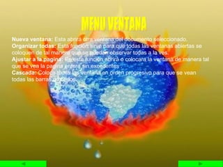 Nueva ventana:  Esta abrirá otra ventana del documento seleccionado. Organizar todas:  Esta función sirve para que todas las ventanas abiertas se coloquen de tal manera que se puedan observar todas a la ves. Ajustar a la pagina:  En esta función abrirá o colocara la ventana de manera tal que se vea la pagina entera sin excedentes . Cascada:  Coloca todas las ventana en orden progresivo para que se vean todas las barras de títulos. MENU VENTANA 
