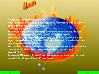 Ayuda de Microsoft PowerPoint. Abre la ventana de ayuda en donde se puede escribir el tipo de ayuda que se requiera averiguar. Contenido e índice: Se abre la ventana que contiene todos los temas de ayuda que existen para PowerPoint y un índice para esos temas. ¿Qué es esto?: Al hacer clic el botón del Mouse se colocara un signo de ayuda en la cual después se le hará clic a cualquier cosa que se quiera saber que es. Microsoft en la Web: Contiene una serie de enlaces a sitios que los creadores de Web creen que pueden servir con respecto a PowerPoint. Acerca de Microsoft PowerPoint: Muestra una ventana en la cual muestra la información de PowerPoint. Menú  