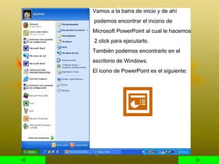 Vamos a la barra de inicio y de ahí podemos encontrar el incono de  Microsoft PowerPoint al cual le hacemos 2 click para ejecutarlo. También podemos encontrarlo en el  escritorio de Windows. El icono de PowerPoint es el siguiente:  