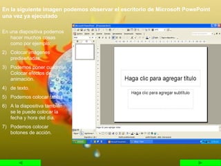 En la siguiente imagen podemos observar el escritorio de Microsoft PowePoint una vez ya ejecutado En una diapositiva podemos hacer muchos cosas como por ejemplo: Colocar imágenes prediseñadas. Podemos poner cuadros Colocar efectos de animación. de texto. Podemos colocar tablas. A la diapositiva también se le puede colocar la fecha y hora del día. Podemos colocar botones de acción. 