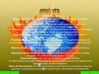 Diapositiva:  Es un tipo de vista en que aparecen las diapositivas de manera individual. Esquema:  Es un tipo de vista en la que se puede examinar la estructura esquemática de cada diapositiva de manera organizada. Clasificador de diapositivas:  Muestra las diapositivas de forma reducida de manera tal que se puedan observar varias en una misma pantalla. Pagina de Notas:  Muestra las notas correspondiente a laCC,CM,C,NVM.-n diapositiva que se este trabajando. Presentación con diapositiva:  Muestra la presentación en pantalla completa de manera secuencial con todos los efectos y animaciones. Esto quiere decir todas las diapositivas realizadas. Blanco y Negro:  Convierte todas las diapositivas de su color original a blanco y negro. Diapositiva en miniatura:  Muestra el como va a ser la presentación en pantalla completa,  en una ventana de manera reducida. Notas del orador:  Al hacer clic se abre la siguiente ventana: En esta ventana se puede colocar todas las notas y observaciones con respecto a la diapositiva que se esta trabajando. Barra de Herramientas:  En esta se muestra un sub menú la cual contiene todas las opciones y configuraciones que se le puede hacer a las barras de herramientas. MENÙ VER 