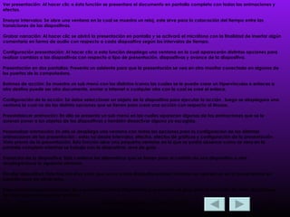 Ver presentación:   Al hacer clic a ésta función se presentara el documento en pantalla completa con todas las animaciones y efectos . Ensayar intervalos: Se abre una ventana en la cual se muestra un reloj, este sirve para la colocación del tiempo entre las transiciones de las diapositivas. Grabar narración: Al hacer clic se abrirá la presentación en pantalla y se activará el micrófono con la finalidad de insertar algún comentario en forma de audio con respecto a cada diapositiva según los intervalos de tiempo. Configuración presentación: Al hacer clic a esta función despliega una ventana en la cual aparecerán distintas opciones para realizar cambios a las diapositivas con respecto a tipo de presentación, diapositivas y avance de la diapositiva. Presentación en dos pantallas: Presenta un asistente para que la presentación se vea en otro monitor conectado en algunos de los puertos de la computadora. Botones de acción: Se muestra un sub menú con los distintos iconos las cuales se le puede crear un hipervínculos o enlaces a otro destino puede ser otro documento, enviar a Internet o cualquier otro con la cual se cree el enlace. Configuración de la acción: Se debe seleccionar un objeto de la diapositiva para ejecutar la acción , luego se desplegara una ventana la cual no da las distinta opciones que se tienen para crear una acción con respecto al Mouse. Preestablecer animación: En ella se presenta un sub menú en las cuales aparecen algunas de las animaciones que se le quieran poner a los objetos de las diapositivas y también desactivar alguna ya escogida. Personalizar animación: En ella se despliega una ventana con todas las opciones para la configuración de las distintas animaciones de las presentación , estas va desde intervalos, efectos, efectos de gráficos y configuración de la presentación. Vista previa de la presentación: Esta función abre una pequeña ventana en la que se podrá observar como se vera en la pantalla completa mientras se trabaje con la diapositiva, sirve de guía. Transición de la diapositiva: Esta contiene las alternativas que se tienen para el cambio de una diapositiva a otra, desplegándose la siguiente ventana: Ocultar diapositiva: Esta función sirve para que una o varias diapositivas seleccionadas no aparezcan en la presentación en pantalla paro sin eliminarlas. Presentaciones personalizadas: Sirve para seleccionar diapositivas que servirán de guía para la creación de otras diapositivas. Se desplegara la siguiente ventana. 