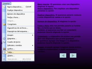 Menú insertar : Si queremos crear una diapositiva elegimos la opción  Nueva diapositiva.  Para duplicar una diapositiva ponemos la opción  Duplicar diapositiva . Si queremos ponerle números a estas diapositivas vamos a la opción  Numero de diapositiva.  Si elegimos la opción  Fecha y Hora , ésta nos permite ponerle un horario fijo y la fecha que se desee. también, si queremos escribir un comentario podemos hacerlo eligiendo la opción  Comentario . La diapositiva de archivo nos permite abrir una diapositiva que ya esta guardada. Si queremos agregar una imagen a la diapositiva podemos hacerlo eligiendo la opción. Imagen,  se puedo agregar imágenes desde archivo, imágenes prediseñadas, o desde escáneres o cámaras. 