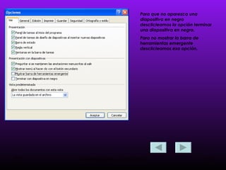 Para que no aparezca una diapositiva en negro desclicleamos la opción terminar  una diapositiva en negro. Para no mostrar la barra de herramientas emergente desclicleamos esa opción.  