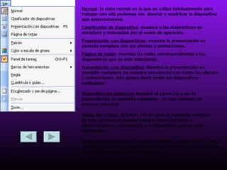 Normal : la vista normal en la que se utiliza habitualmente para trabajar con ella podemos ver, diseñar y modificar la diapositiva que seleccionamos. Clasificador de diapositiva : muestra a las diapositivas en miniatura y ordenadas por el orden de aparición.  Presentación con diapositivas : muestra la presentación en pantalla completa con los efectos y animaciones. Pagina de notas : muestra las notas correspondientes a las diapositivas que se este trabajando. Presentación con diapositiva : Muestra la presentación en pantalla completa de manera secuencial con todos los efectos y animaciones. Esto quiere decir todas las diapositivas realizadas. Diapositiva en miniatura : Muestra el como va a ser la presentación en pantalla completa,  en una ventana de manera reducida. Notas del orador : Al hacer clic se abre la siguiente ventana: En esta ventana se puede colocar todas las notas y observaciones con respecto a la diapositiva que se esta trabajando. Barra de Herramientas : En esta se muestra un sub menú la cual contiene todas las opciones y configuraciones que se le puede hacer a las barras de herramientas. 