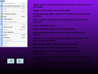 Cortar : quita la selección del documento activo y la coloca en el porta papel. Copiar : copia la selección en porta papel. Porta papeles de office : muestra el contenido de porta papeles de office. Pegar: inserta el contenido del porta papeles en el punto de incersion. Pegar como hipervínculo:  Borrar : elimina el objeto del texto seccionado. Seleccionar todo : selecciona todo el texto y gráficos de la ventana. Duplicar : crea una copia rápida del objeto seleccionado. Para haces copias adicionales. Eliminar diapositiva : elimina la diapositiva actual. Buscar : busca el texto o el formato especificado. Reemplazar : busca o reemplaza el texto y formatos especificados. Ir a propiedad : mueve el punto de incersion e la propiedad del texto de selecciones. Vínculos : muestra o modifica la información de cada vinculo del archivo actual. 