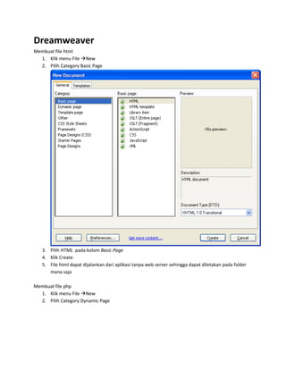 Dreamweaver
Membuat file html
  1. Klik menu File New
  2. Pilih Category Basic Page




   3. Pilih HTML pada kolom Basic Page
   4. Klik Create
   5. File html dapat dijalankan dari aplikasi tanpa web server sehingga dapat diletakan pada folder
      mana saja

Membuat file php
  1. Klik menu File New
  2. Pilih Category Dynamic Page
 