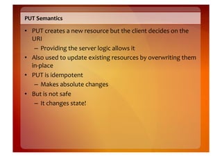 PUT	
  Semantics	
  

•  PUT	
  creates	
  a	
  new	
  resource	
  but	
  the	
  client	
  decides	
  on	
  the	
  
   URI	
  
    –  Providing	
  the	
  server	
  logic	
  allows	
  it	
  
•  Also	
  used	
  to	
  update	
  existing	
  resources	
  by	
  overwriting	
  them	
  
   in-­‐place	
  
•  PUT	
  is	
  idempotent	
  
    –  Makes	
  absolute	
  changes	
  
•  But	
  is	
  not	
  safe	
  
    –  It	
  changes	
  state!	
  
 