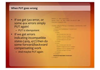When	
  PUT	
  goes	
  wrong	
  



•  If	
  we	
  get	
  5xx	
  error,	
  or	
  
                                                HTTP/1.1 409 Conflict
                                                Date: Sun, 21 Dec 2008 16:43:07 GMT

   some	
  4xx	
  errors	
  simply	
            Content-Length:382


   PUT	
  again!	
                              <order xmlns="http://schemas.restbucks.com/
                                                    order">
                                                  <location>takeAway</location>
     –  PUT	
  is	
  idempotent	
                 <items>
                                                    <item>
•  If	
  we	
  get	
  errors	
                        <milk>whole</milk>
                                                      <name>latte</name>
   indicating	
  incompatible	
                       <quantity>2</quantity>
                                                      <size>small</size>
   states	
  (409,	
  417)	
  then	
  do	
          </item>
                                                    <item>
   some	
  forward/backward	
                         <milk>whole</milk>
                                                      <name>cappuccino</name>
   compensating	
  work	
                             <quantity>1</quantity>
                                                      <size>large</size>
     –  And	
  maybe	
  PUT	
  again	
              </item>
                                                  </items>
                                                  <status>served</status>
                                                </order>
 