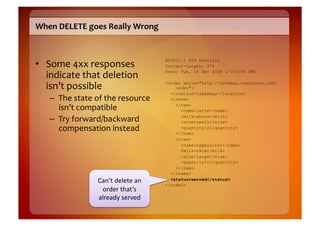 When	
  DELETE	
  goes	
  Really	
  Wrong	
  



•  Some	
  4xx	
  responses	
  
                                                     HTTP/1.1 409 Conflict
                                                     Content-Length: 379

   indicate	
  that	
  deletion	
                    Date: Tue, 16 Dec 2008 17:53:09 GMT


   isn’t	
  possible	
                               <order xmlns="http://schemas.restbucks.com/
                                                         order">
                                                       <location>takeAway</location>
     –  The	
  state	
  of	
  the	
  resource	
        <items>

        isn’t	
  compatible	
                            <item>
                                                           <name>latte</name>

     –  Try	
  forward/backward	
                          <milk>whole</milk>
                                                           <size>small</size>
        compensation	
  instead	
                          <quantity>2</quantity>
                                                         </item>
                                                         <item>
                                                           <name>cappuccino</name>
                                                           <milk>skim</milk>
                                                           <size>large</size>
                                                           <quantity>1</quantity>
                                                         </item>
                                                       </items>
                         Can’t	
  delete	
  an	
       <status>served</status>
                                                     </order>
                           order	
  that’s	
  
                         already	
  served	
  
 