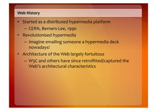 Web	
  History	
  

•  Started	
  as	
  a	
  distributed	
  hypermedia	
  platform	
  
    –  CERN,	
  Berners-­‐Lee,	
  1990	
  
•  Revolutionised	
  hypermedia	
  
    –  Imagine	
  emailing	
  someone	
  a	
  hypermedia	
  deck	
  
       nowadays!	
  
•  Architecture	
  of	
  the	
  Web	
  largely	
  fortuitous	
  
    –  W3C	
  and	
  others	
  have	
  since	
  retroﬁtted/captured	
  the	
  
       Web’s	
  architectural	
  characteristics	
  
 
