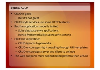 CRUD	
  is	
  Good?	
  

•  CRUD	
  is	
  good	
  
    –  But	
  it’s	
  not	
  great	
  
•  CRUD-­‐style	
  services	
  use	
  some	
  HTTP	
  features	
  
•  But	
  the	
  application	
  model	
  is	
  limited	
  
    –  Suits	
  database-­‐style	
  applications	
  
    –  Hence	
  frameworks	
  like	
  Microsoft’s	
  Astoria	
  
•  CRUD	
  has	
  limitations	
  
    –  CRUD	
  ignores	
  hypermedia	
  
    –  CRUD	
  encourages	
  tight	
  coupling	
  through	
  URI	
  templates	
  
    –  CRUD	
  encourages	
  server	
  and	
  client	
  to	
  collude	
  
•  The	
  Web	
  supports	
  more	
  sophisticated	
  patterns	
  than	
  CRUD!	
  
 
