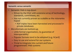 Semantic	
  versus	
  semantic	
  
•  Semantic	
  Web	
  is	
  top-­‐down	
  
    –  Driven	
  by	
  the	
  W3C	
  with	
  extensive	
  array	
  of	
  technology,	
  
       standards,	
  committees,	
  etc	
  
    –  Has	
  not	
  currently	
  proven	
  as	
  scalable	
  as	
  the	
  visionaries	
  
       hoped	
  
         •  RDF	
  triples	
  have	
  been	
  harvested	
  and	
  processed	
  in	
  
            private	
  databases	
  
•  Microformats	
  are	
  bottom-­‐up	
  
    –  Little	
  formal	
  organisation,	
  no	
  guarantee	
  of	
  
       interoperability	
  
    –  Popular	
  formats	
  tend	
  to	
  be	
  adopted	
  (e.g.	
  hCard)	
  
    –  Easy	
  to	
  use	
  and	
  extend	
  for	
  our	
  systems	
  
    –  Trivial	
  to	
  integrate	
  into	
  current	
  and	
  future	
  
       programmatic	
  Web	
  systems	
  
 