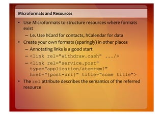 Microformats	
  and	
  Resources	
  

•  Use	
  Microformats	
  to	
  structure	
  resources	
  where	
  formats	
  
   exist	
  
    –  I.e.	
  Use	
  hCard	
  for	
  contacts,	
  hCalendar	
  for	
  data	
  
•  Create	
  your	
  own	
  formats	
  (sparingly)	
  in	
  other	
  places	
  
    –  Annotating	
  links	
  is	
  a	
  good	
  start	
  
    –  <link rel="withdraw.cash" .../>
    –  <link rel="service.post"
       type="application/atom+xml"
       href="{post-uri}" title="some title">
•  The	
  rel	
  attribute	
  describes	
  the	
  semantics	
  of	
  the	
  referred	
  
   resource	
  
 