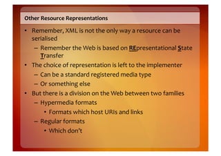Other	
  Resource	
  Representations	
  

•  Remember,	
  XML	
  is	
  not	
  the	
  only	
  way	
  a	
  resource	
  can	
  be	
  
   serialised	
  
    –  Remember	
  the	
  Web	
  is	
  based	
  on	
  REpresentational	
  State	
  
       Transfer	
  
•  The	
  choice	
  of	
  representation	
  is	
  left	
  to	
  the	
  implementer	
  
    –  Can	
  be	
  a	
  standard	
  registered	
  media	
  type	
  
    –  Or	
  something	
  else	
  
•  But	
  there	
  is	
  a	
  division	
  on	
  the	
  Web	
  between	
  two	
  families	
  
    –  Hypermedia	
  formats	
  
          •  Formats	
  which	
  host	
  URIs	
  and	
  links	
  
    –  Regular	
  formats	
  
          •  Which	
  don’t	
  
 