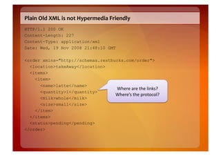 Plain	
  Old	
  XML	
  is	
  not	
  Hypermedia	
  Friendly	
  
HTTP/1.1 200 OK
Content-Length: 227
Content-Type: application/xml
Date: Wed, 19 Nov 2008 21:48:10 GMT

<order xmlns="http://schemas.restbucks.com/order">
  <location>takeAway</location>
  <items>
    <item>
      <name>latte</name>
                                   Where	
  are	
  the	
  links?	
  
      <quantity>1</quantity>
                                   Where’s	
  the	
  protocol?	
  
      <milk>whole</milk>
      <size>small</size>
    </item>
  </items>
  <status>pending</pending>
</order>
 