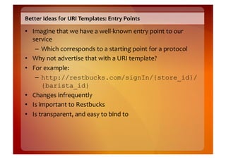 Better	
  Ideas	
  for	
  URI	
  Templates:	
  Entry	
  Points	
  

•  Imagine	
  that	
  we	
  have	
  a	
  well-­‐known	
  entry	
  point	
  to	
  our	
  
   service	
  
    –  Which	
  corresponds	
  to	
  a	
  starting	
  point	
  for	
  a	
  protocol	
  
•  Why	
  not	
  advertise	
  that	
  with	
  a	
  URI	
  template?	
  
•  For	
  example:	
  
    –  http://restbucks.com/signIn/{store_id}/
          {barista_id}
•  Changes	
  infrequently	
  
•  Is	
  important	
  to	
  Restbucks	
  
•  Is	
  transparent,	
  and	
  easy	
  to	
  bind	
  to	
  	
  
 