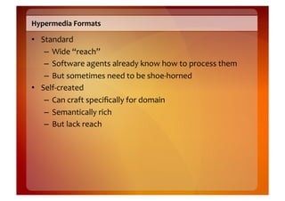 Hypermedia	
  Formats	
  

•  Standard	
  
    –  Wide	
  “reach”	
  
    –  Software	
  agents	
  already	
  know	
  how	
  to	
  process	
  them	
  
    –  But	
  sometimes	
  need	
  to	
  be	
  shoe-­‐horned	
  
•  Self-­‐created	
  
    –  Can	
  craft	
  speciﬁcally	
  for	
  domain	
  
    –  Semantically	
  rich	
  
    –  But	
  lack	
  reach	
  
 
