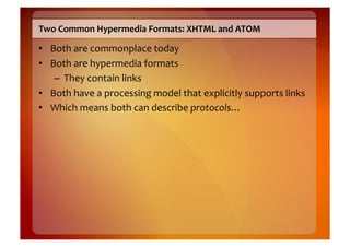 Two	
  Common	
  Hypermedia	
  Formats:	
  XHTML	
  and	
  ATOM	
  

•  Both	
  are	
  commonplace	
  today	
  
•  Both	
  are	
  hypermedia	
  formats	
  
    –  They	
  contain	
  links	
  
•  Both	
  have	
  a	
  processing	
  model	
  that	
  explicitly	
  supports	
  links	
  
•  Which	
  means	
  both	
  can	
  describe	
  protocols…	
  
 