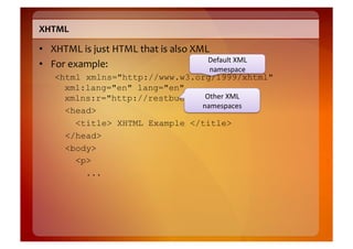 XHTML	
  

•  XHTML	
  is	
  just	
  HTML	
  that	
  is	
  also	
  XML	
  
                                                           Default	
  XML	
  
•  For	
  example:	
                                       namespace	
  
     <html xmlns="http://www.w3.org/1999/xhtml"
       xml:lang="en" lang="en"
       xmlns:r="http://restbucks.org">XML	
  
                                   Other	
  
                                  namespaces	
  
       <head>
         <title> XHTML Example </title>
       </head>
       <body>
         <p>
           ...
 