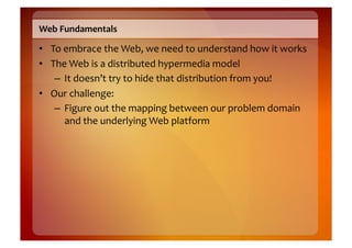 Web	
  Fundamentals	
  

•  To	
  embrace	
  the	
  Web,	
  we	
  need	
  to	
  understand	
  how	
  it	
  works	
  
•  The	
  Web	
  is	
  a	
  distributed	
  hypermedia	
  model	
  
    –  It	
  doesn’t	
  try	
  to	
  hide	
  that	
  distribution	
  from	
  you!	
  
•  Our	
  challenge:	
  	
  
    –  Figure	
  out	
  the	
  mapping	
  between	
  our	
  problem	
  domain	
  
         and	
  the	
  underlying	
  Web	
  platform	
  
 