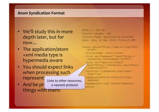 Atom	
  Syndication	
  Format	
  



•  We’ll	
  study	
  this	
  in	
  more	
      HTTP/1.1 200 OK
                                               Content-Length: 342
   depth	
  later,	
  but	
  for	
             Content-Type: application/atom+xml
                                               Date: Sun, 22 Mar 2009 17:04:10 GMT
   now…	
  
                                               <entry xmlns="http://www.w3.org/2005/
•  The	
  application/atom                        Atom">

   +xml	
  media	
  type	
  is	
  
                                                 <title>Order 1234</title>
                                                 <link rel="payment" href="http://
   hypermedia	
  aware	
                          restbucks.com/payment/1234"/>
                                                 <link rel="special-offer"
                                                  href="http://restbucks.com/offers/
•  You	
  should	
  expect	
  links	
             freeCookie"/>

   when	
  processing	
  such	
                  <id>http://restbucks.com/order/
                                                  1234</id>
   representations	
   other	
  resources,	
   <updated>2009-03-22T16:57:02Z</
                    Links	
  to	
                 updated>

•  And	
  be	
  prepared	
  to	
  drotocol	
   </entry>
                       a	
  nascent	
  p o	
  
                                                 <summary>1x Cafe Latte</summary>

   things	
  with	
  them!	
  
 