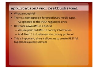 application/vnd.restbucks+xml
•  What	
  a	
  mouthful!	
  
•  The	
  vnd	
  namespace	
  is	
  for	
  proprietary	
  media	
  types	
  
    –  As	
  opposed	
  to	
  the	
  IANA-­‐registered	
  ones	
  
•  Restbucks	
  own	
  XML	
  is	
  a	
  hybrid	
  
    –  We	
  use	
  plain	
  old	
  XML	
  to	
  convey	
  information	
  
    –  And	
  Atom	
  link	
  elements	
  to	
  convey	
  protocol	
  
•  This	
  is	
  important,	
  since	
  it	
  allows	
  us	
  to	
  create	
  RESTful,	
  
   hypermedia	
  aware	
  services	
  
 