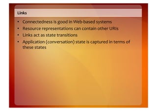 Links	
  

•    Connectedness	
  is	
  good	
  in	
  Web-­‐based	
  systems	
  
•    Resource	
  representations	
  can	
  contain	
  other	
  URIs	
  
•    Links	
  act	
  as	
  state	
  transitions	
  
•    Application	
  (conversation)	
  state	
  is	
  captured	
  in	
  terms	
  of	
  
     these	
  states	
  
 