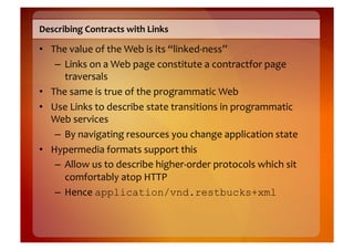 Describing	
  Contracts	
  with	
  Links	
  

•  The	
  value	
  of	
  the	
  Web	
  is	
  its	
  “linked-­‐ness”	
  
    –  Links	
  on	
  a	
  Web	
  page	
  constitute	
  a	
  contractfor	
  page	
  
       traversals	
  
•  The	
  same	
  is	
  true	
  of	
  the	
  programmatic	
  Web	
  
•  Use	
  Links	
  to	
  describe	
  state	
  transitions	
  in	
  programmatic	
  
   Web	
  services	
  
    –  By	
  navigating	
  resources	
  you	
  change	
  application	
  state	
  
•  Hypermedia	
  formats	
  support	
  this	
  
    –  Allow	
  us	
  to	
  describe	
  higher-­‐order	
  protocols	
  which	
  sit	
  
       comfortably	
  atop	
  HTTP	
  
    –  Hence	
  application/vnd.restbucks+xml
 