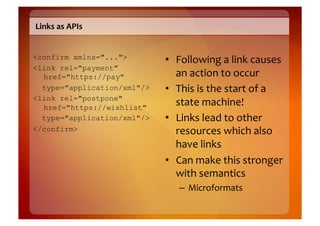 Links	
  as	
  APIs	
  


<confirm xmlns="...">        •  Following	
  a	
  link	
  causes	
  
<link rel="payment"
  href="https://pay"            an	
  action	
  to	
  occur	
  
  type="application/xml"/>   •  This	
  is	
  the	
  start	
  of	
  a	
  
<link rel="postpone"
  href="https://wishlist"
                                state	
  machine!	
  
  type="application/xml"/>   •  Links	
  lead	
  to	
  other	
  
</confirm>                      resources	
  which	
  also	
  
                                have	
  links	
  
                             •  Can	
  make	
  this	
  stronger	
  
                                with	
  semantics	
  
                                  –  Microformats	
  
 
